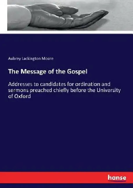 The Message of the Gospel: Addresses to candidates for ordination and sermons preached chiefly before the University of Oxford by Aubrey Lackington Moore