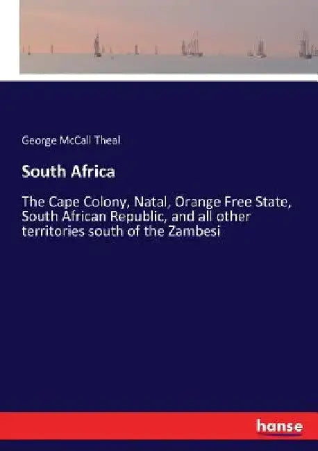 South Africa: The Cape Colony, Natal, Orange Free State, South African Republic, and all other territories south of the Zambesi by George McCall Theal