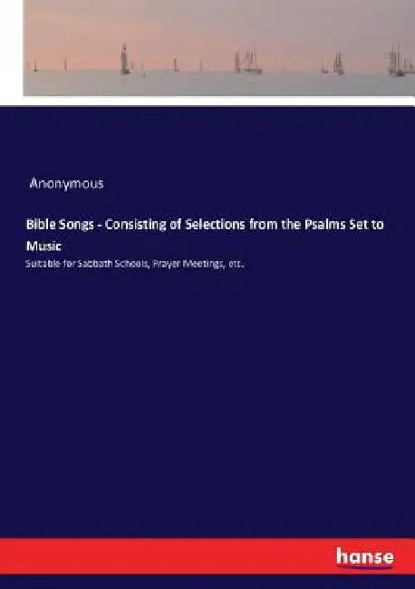 Bible Songs - Consisting of Selections from the Psalms Set to Music: Suitable for Sabbath Schools, Prayer Meetings, etc. by Anonymous