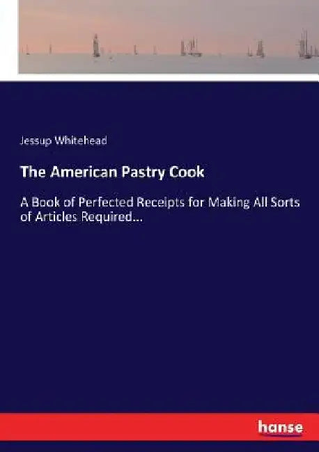 The American Pastry Cook: A Book of Perfected Receipts for Making All Sorts of Articles Required... by Jessup Whitehead