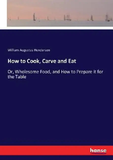 How to Cook, Carve and Eat: Or, Wholesome Food, and How to Prepare it for the Table by William Augustus Henderson