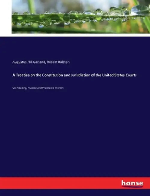 A Treatise on the Constitution and Jurisdiction of the United States Courts: On Pleading, Practice and Procedure Therein by Augustus Hill Garland