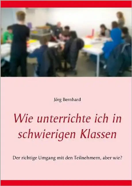 Wie unterrichte ich in schwierigen Klassen: Der richtige Umgang mit den Teilnehmern, aber wie? by Bernhard, Jörg