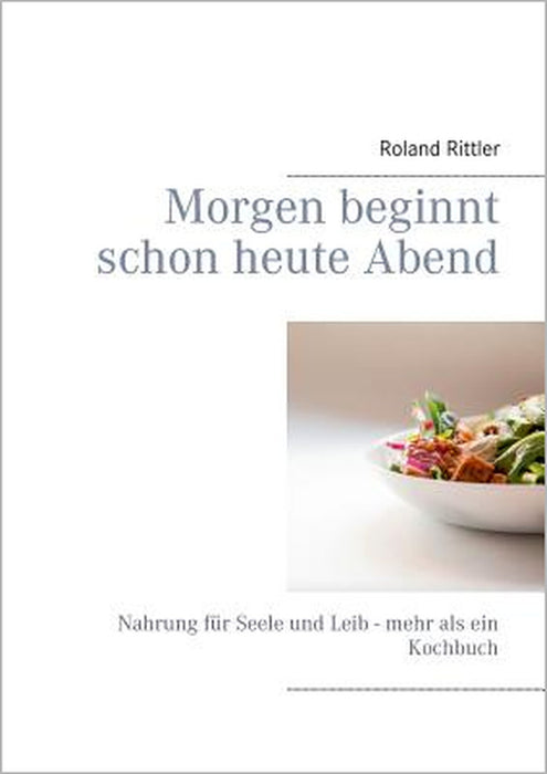 Morgen beginnt schon heute Abend: Nahrung für Seele und Leib - mehr als ein Kochbuch by Roland Rittler, Heike Rittler