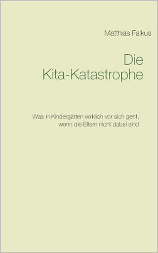 Die Kita-Katastrophe: Was in Kindergärten wirklich vor sich geht, wenn die Eltern nicht dabei sind by Matthias Falkus