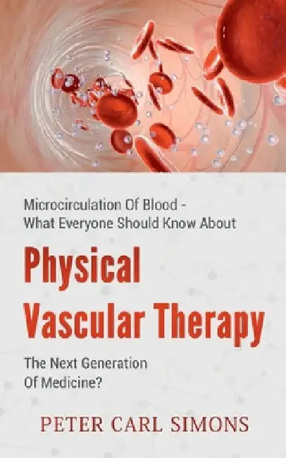 Physical Vascular Therapy - The Next Generation Of Medicine?: Microcirculation Of Blood - What Everyone Should Know About by Peter Carl Simons