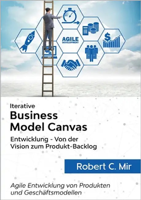 Iterative Business Model Canvas- Entwicklung - Von der Vision zum Produkt-Backlog: Agile Entwicklung von Produkten und Geschäftsmodellen by Mir, Robert C.