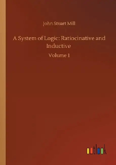 A System of Logic: Ratiocinative and Inductive: Volume 1 by John Stuart Mill