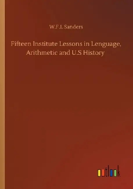 Fifteen Institute Lessons in Lenguage, Arithmetic and U.S History by W. F. L. Sanders
