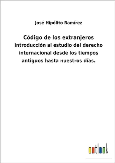 Código de los extranjeros: Introducción al estudio del derecho internacional desde los tiempos antiguos hasta nuestros días. by Ramírez, José Hipólito