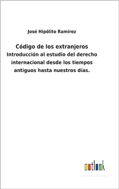 Código de los extranjeros: Introducción al estudio del derecho internacional desde los tiempos antiguos hasta nuestros días. by Ramírez, José Hipólito