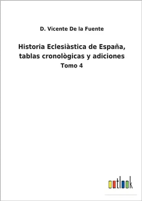Historia Eclesiàstica de España, tablas cronològicas y adiciones: Tomo 4 by De La Fuente, D. Vicente