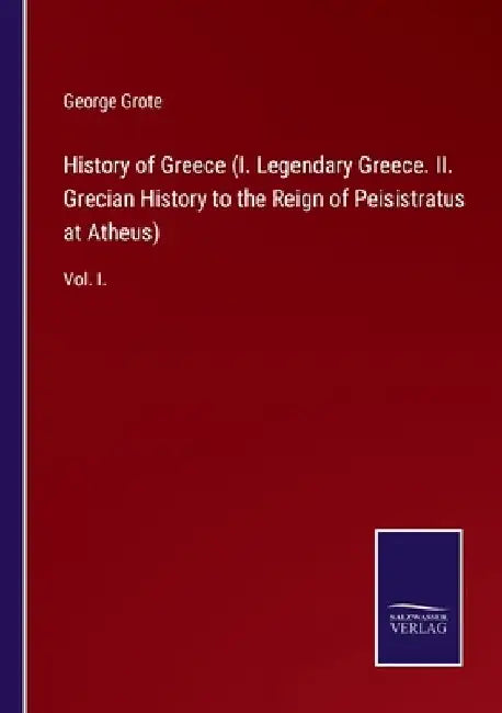 History of Greece (I. Legendary Greece. II. Grecian History to the Reign of Peisistratus at Atheus): Vol. I. by George Grote