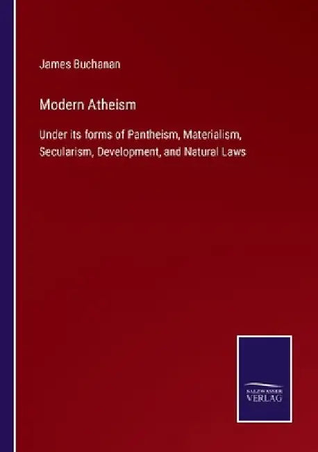 Modern Atheism: Under its forms of Pantheism, Materialism, Secularism, Development, and Natural Laws by James Buchanan
