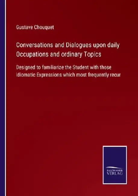 Conversations and Dialogues upon daily Occupations and ordinary Topics: Designed to familiarize the Student with those idiomatic Expressions which mos by Gustave Chouquet