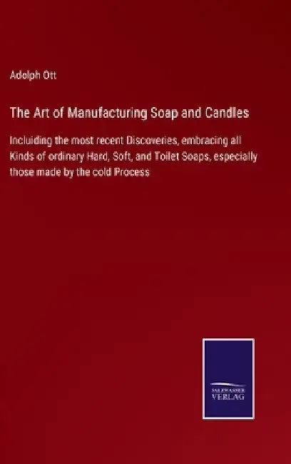 The Art of Manufacturing Soap and Candles: Incluiding the most recent Discoveries, embracing all Kinds of ordinary Hard, Soft, and Toilet Soaps, espec by Adolph Ott