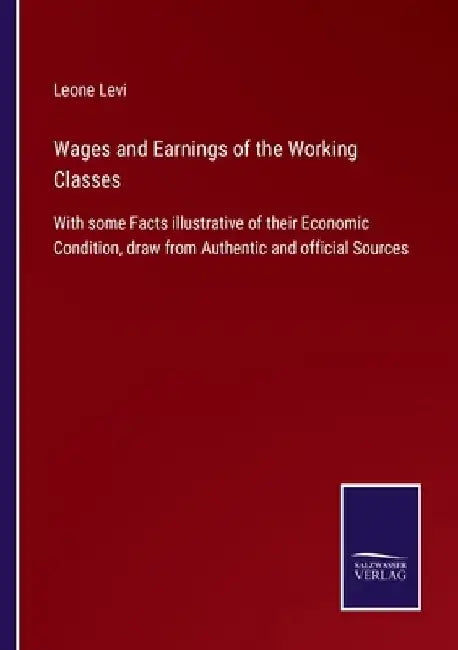 Wages and Earnings of the Working Classes: With some Facts illustrative of their Economic Condition, draw from Authentic and official Sources by Leone Levi
