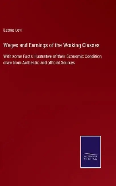 Wages and Earnings of the Working Classes: With some Facts illustrative of their Economic Condition, draw from Authentic and official Sources by Leone Levi