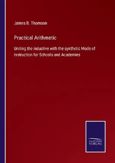 Practical Arithmetic: Uniting the inductive with the synthetic Mode of Instruction for Schools and Academies by James B. Thomson