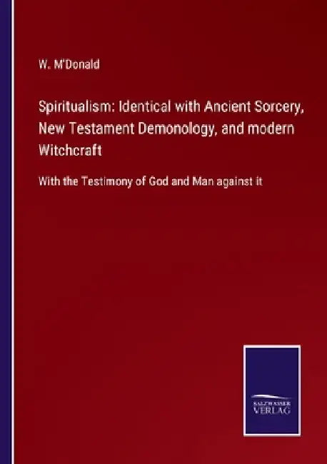 Spiritualism: Identical with Ancient Sorcery, New Testament Demonology, and modern Witchcraft: With the Testimony of God and Man against it by W. M'Donald