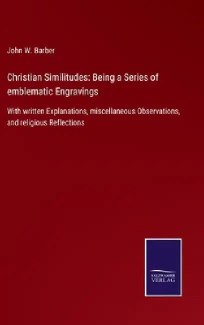 Christian Similitudes: Being a Series of emblematic Engravings: With written Explanations, miscellaneous Observations, and religious Reflections by John W. Barber