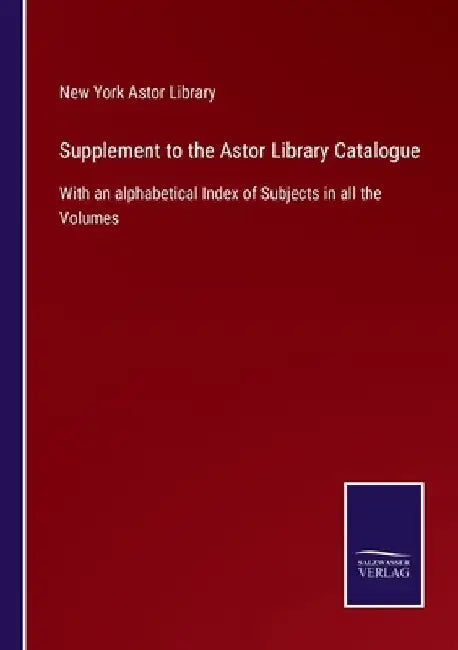 Supplement to the Astor Library Catalogue: With an alphabetical Index of Subjects in all the Volumes by New York Astor Library