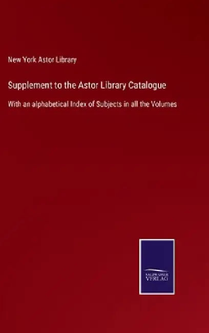 Supplement to the Astor Library Catalogue: With an alphabetical Index of Subjects in all the Volumes by New York Astor Library