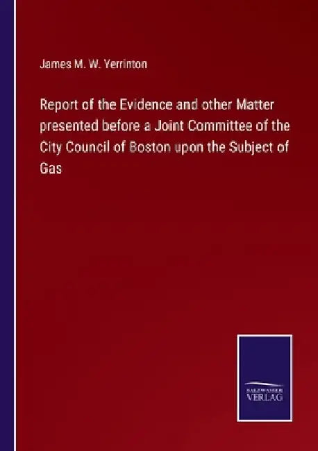 Report of the Evidence and other Matter presented before a Joint Committee of the City Council of Boston upon the Subject of Gas by James Manning Winchell Yerrinton