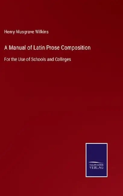 A Manual of Latin Prose Composition: For the Use of Schools and Colleges by Henry Musgrave Wilkins