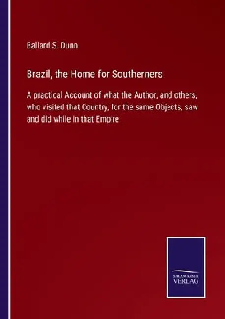Brazil, the Home for Southerners: A practical Account of what the Author, and others, who visited that Country, for the same Objects, saw and did whil by Ballard S. Dunn