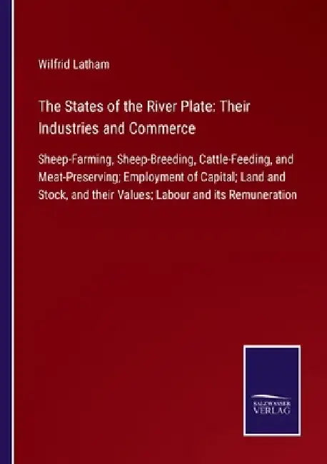The States of the River Plate: Their Industries and Commerce: Sheep-Farming, Sheep-Breeding, Cattle-Feeding, and Meat-Preserving; Employment of Capit by Wilfrid Latham