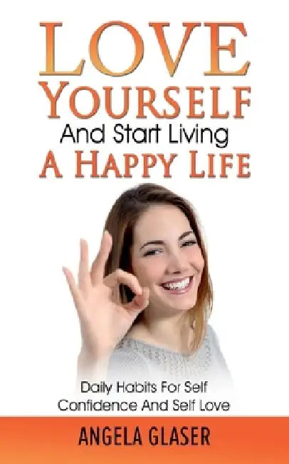 Love Yourself And Start Living A Happy Life: Daily Habits For Self Confidence And Self Love by Angela Glaser