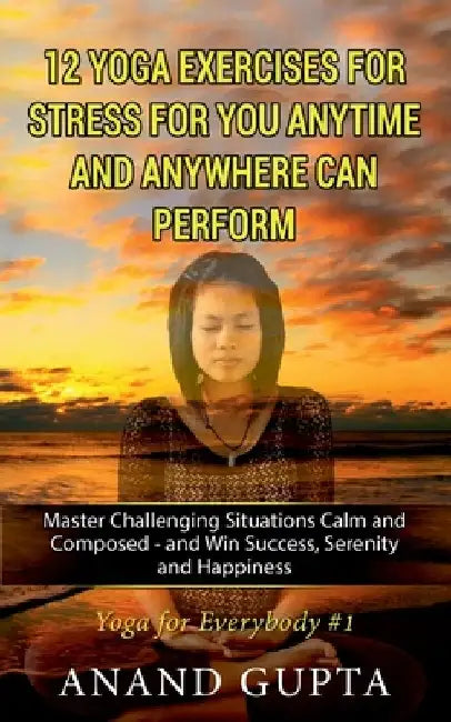 12 Yoga Exercises for Stress for You Anytime and Anywhere can Perform: Master Challenging Situations Calm and Composed - and Win Success, Serenity and by Anand Gupta