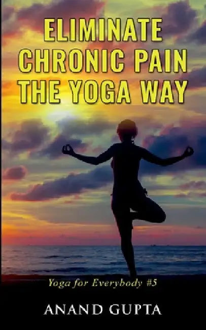 Eliminate Chronic Pain the Yoga Way: Yoga for Everybody #5 by Anand Gupta