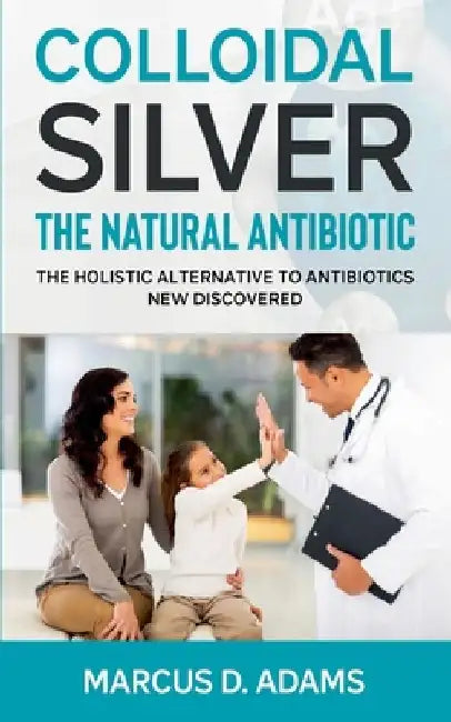 Colloidal Silver - The Natural Antibiotic: The Holistic Alternative To Antibiotics New Discovered by Marcus D. Adams