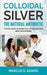 Colloidal Silver - The Natural Antibiotic: The Holistic Alternative To Antibiotics New Discovered by Marcus D. Adams