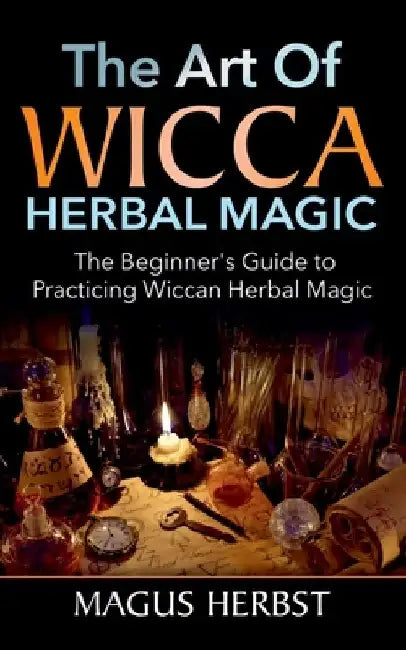 The Art of Wicca Herbal Magic: The Beginner's Guide to Practicing Wiccan Herbal Magic by Magus Herbst