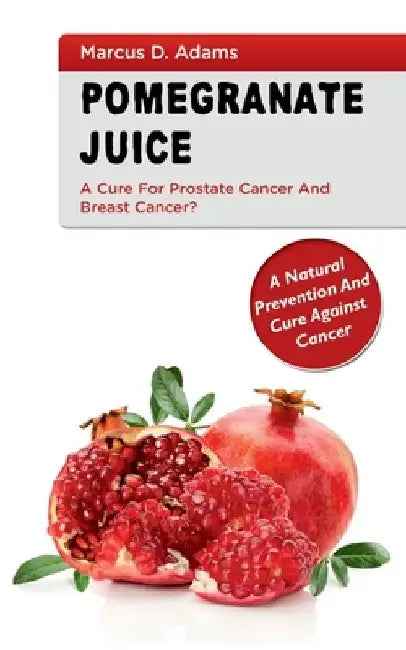 Pomgranate Juice - A Cure for Prostate Cancer and Breast Cancer?: A Natural Prevention and Cure Against Cancer by Marcus D. Adams
