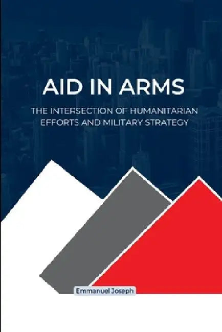 Aid in Arms, The Intersection of Humanitarian Efforts and Military Strategy by Emmanuel Joseph