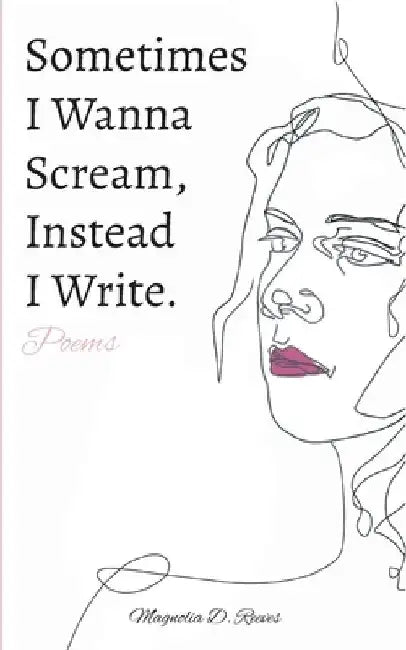 Sometimes I Wanna Scream, Instead I Write. by Magnolia D. Reeves