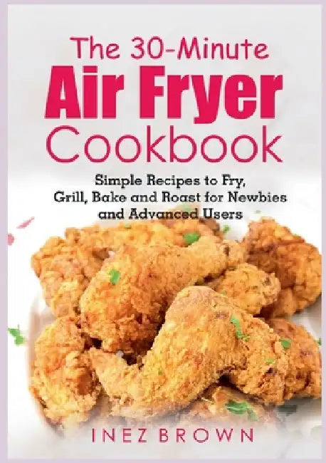 The 30-Minute Air Fryer Cookbook: Simple Recipes to Fry, Grill, Bake and Roast for Newbies and Advanced Users by Inez Brown