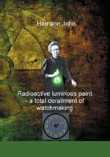 Radioactive Luminous Paint - a cardinal derailment of watchmaking: A little book about a monumental problem by Harrison John