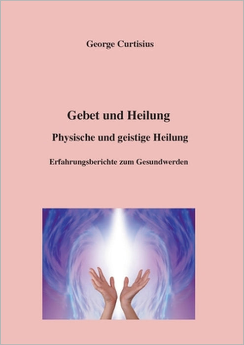 Gebet und Heilung: Physische und geistige Heilung, Erfahrungsberichte zum Gesundwerden by George Curtisius