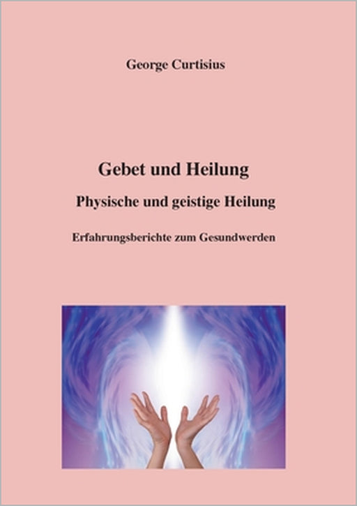 Gebet und Heilung: Physische und geistige Heilung, Erfahrungsberichte zum Gesundwerden by George Curtisius