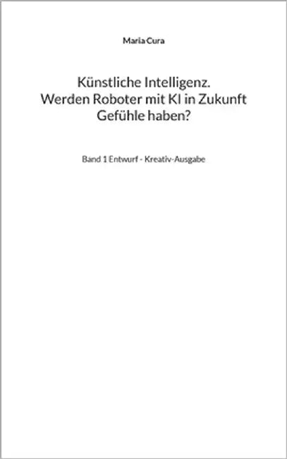 Künstliche Intelligenz. Werden Roboter mit KI in Zukunft Gefühle haben?: Band 1 Entwurf - Kreativ-Ausgabe by Cura, Maria