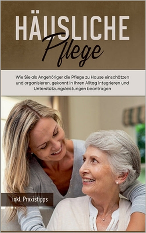 Häusliche Pflege: Wie Sie als Angehöriger die Pflege zu Hause einschätzen und organisieren, gekonnt in Ihren Alltag integrieren und Unte by Martina Seefeld