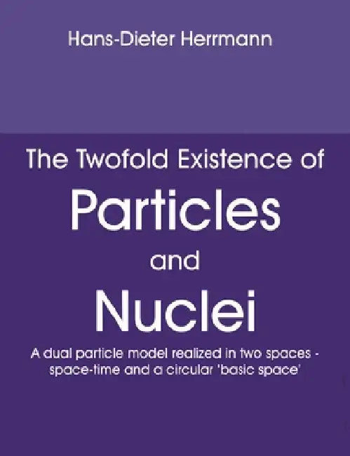 The Twofold Existence of Particles and Nuclei: A dual particle model realized in two spaces - space-time and a circular 'basic space' by Hans-Dieter Herrmann
