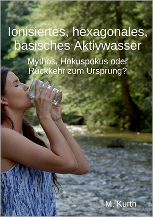 Ionisiertes, hexagonales, basisches Aktivwasser: Mythos, Hokuspokus oder Rückkehr zum Ursprung? by Michael Kurth