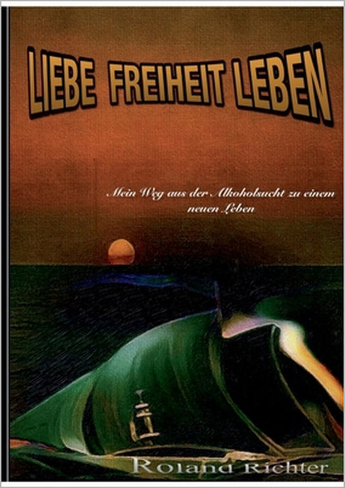 Liebe Freiheit Leben: Mein Weg aus der Alkoholsucht zu einem neunen Leben by Roland Richter
