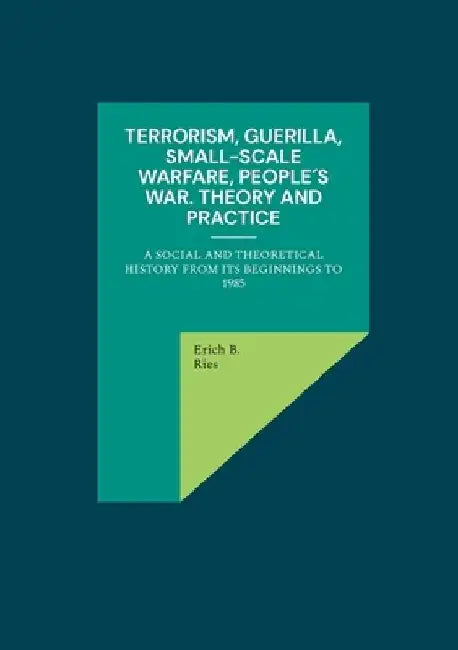Terrorism, Guerilla, Small-Scale Warfare, People´s War. Theory and Practice: A Social and Theoretical History from its Beginnings to 1985 by Erich B. Ries